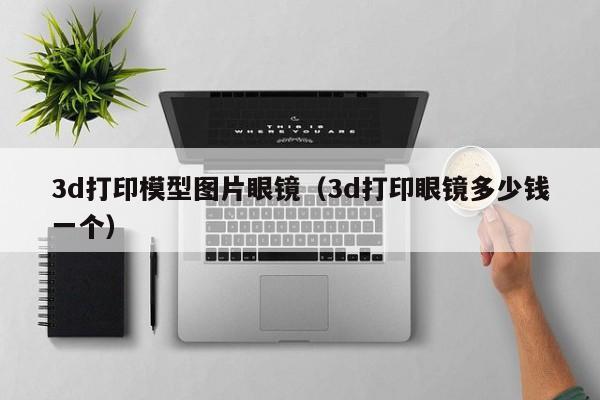 3d打印模型图片眼镜（3d打印眼镜多少钱一个）