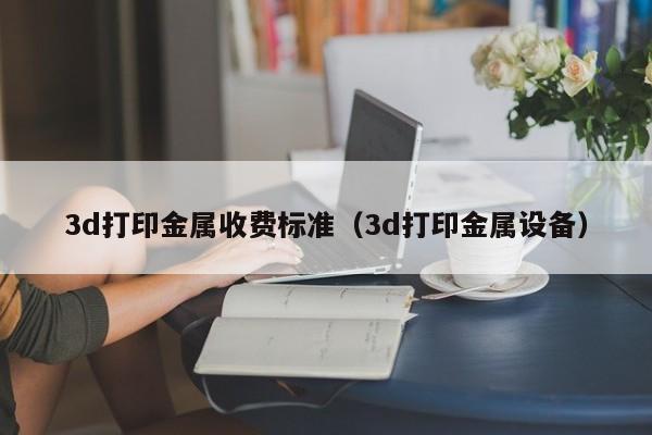 3d打印金属收费标准（3d打印金属设备）